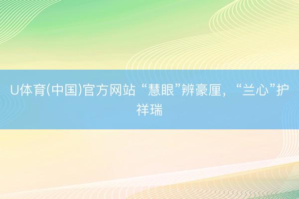 U体育(中国)官方网站 “慧眼”辨豪厘，“兰心”护祥瑞