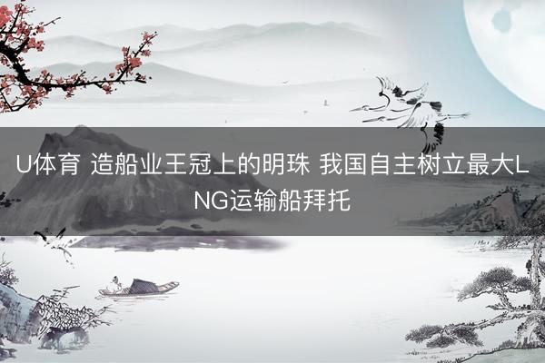 U体育 造船业王冠上的明珠 我国自主树立最大LNG运输船拜托
