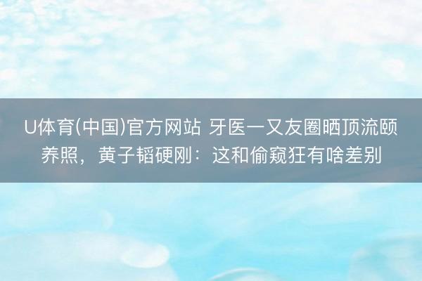 U体育(中国)官方网站 牙医一又友圈晒顶流颐养照，黄子韬硬刚：这和偷窥狂有啥差别