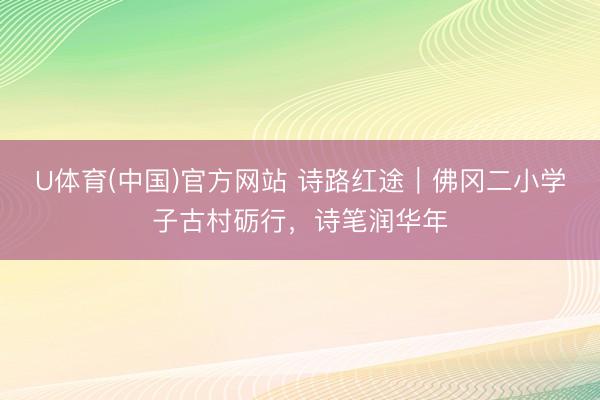 U体育(中国)官方网站 诗路红途｜佛冈二小学子古村砺行，诗笔润华年