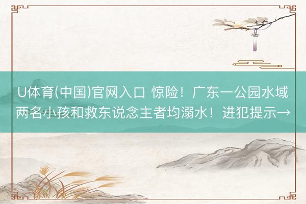 U体育(中国)官网入口 惊险！广东一公园水域两名小孩和救东说念主者均溺水！进犯提示→