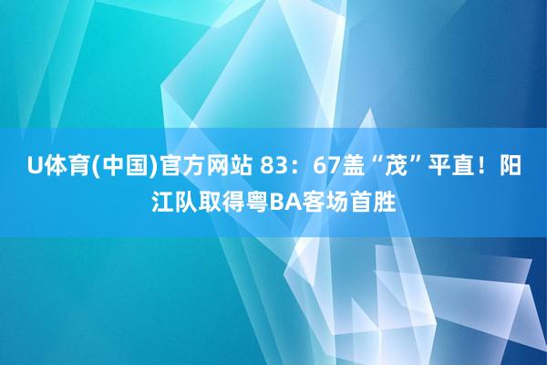 U体育(中国)官方网站 83：67盖“茂”平直！阳江队取得粤BA客场首胜