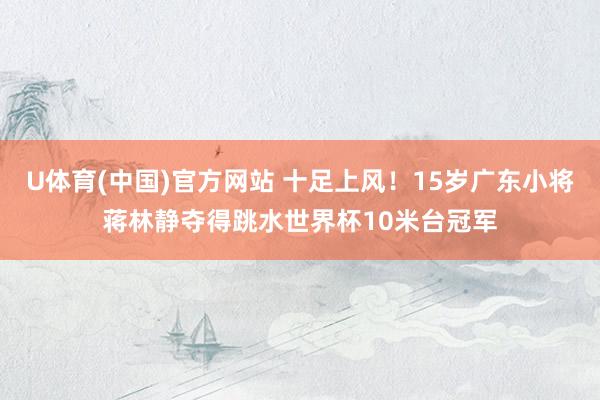 U体育(中国)官方网站 十足上风！15岁广东小将蒋林静夺得跳水世界杯10米台冠军