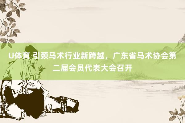U体育 引颈马术行业新跨越，广东省马术协会第二届会员代表大会召开