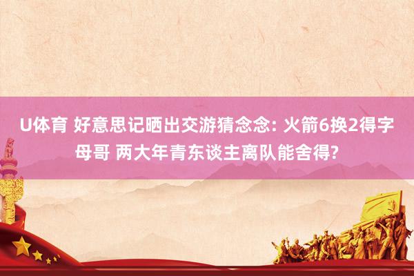U体育 好意思记晒出交游猜念念: 火箭6换2得字母哥 两大年青东谈主离队能舍得?