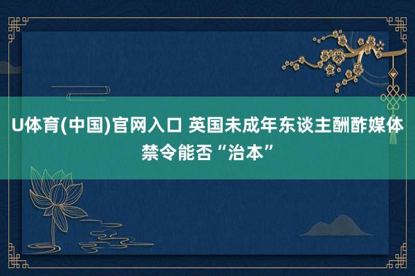 U体育(中国)官网入口 英国未成年东谈主酬酢媒体禁令能否“治本”