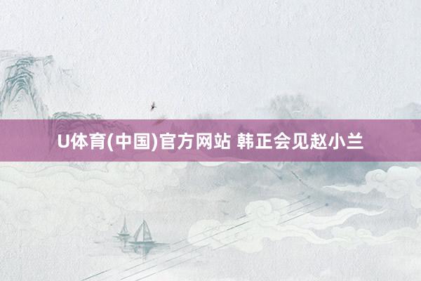 U体育(中国)官方网站 韩正会见赵小兰