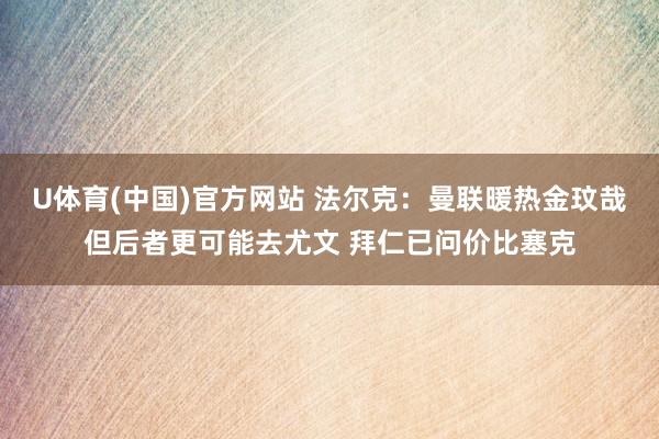 U体育(中国)官方网站 法尔克:曼联暖热金玟哉但后者更可能去尤文 拜仁已问价比塞克