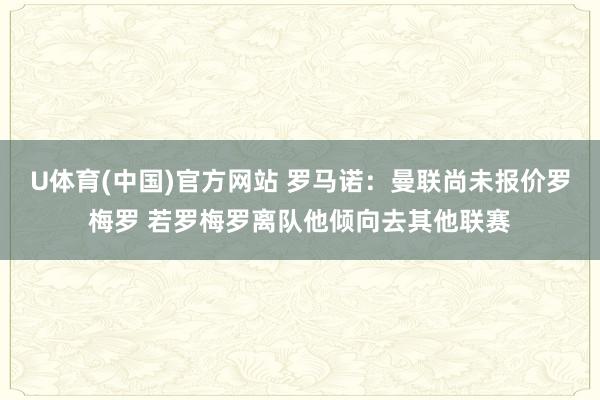 U体育(中国)官方网站 罗马诺:曼联尚未报价罗梅罗 若罗梅罗离队他倾向去其他联赛