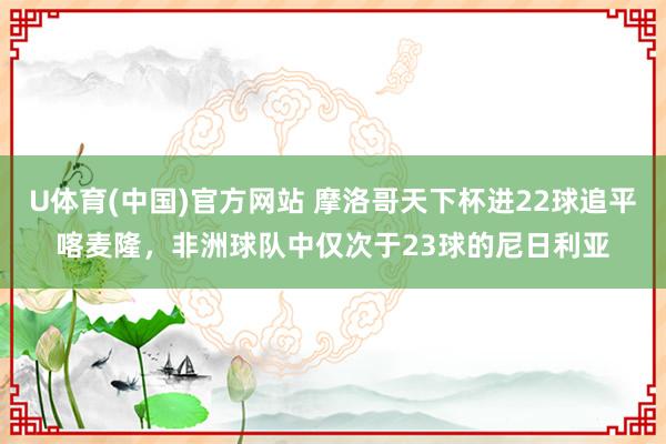 U体育(中国)官方网站 摩洛哥天下杯进22球追平喀麦隆,非洲球队中仅次于23球的尼日利亚
